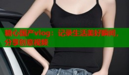 糖心国产vlog：记录生活美好瞬间，分享创意视频