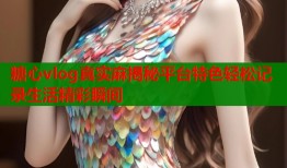 糖心vlog真实麻揭秘平台特色轻松记录生活精彩瞬间