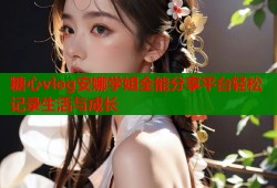 糖心vlog安娜学姐全能分享平台轻松记录生活与成长