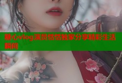 糖心vlog演员恬恬独家分享精彩生活瞬间