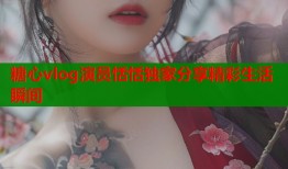 糖心vlog演员恬恬独家分享精彩生活瞬间