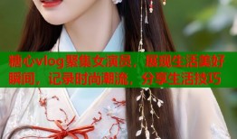 糖心vlog聚集女演员，展现生活美好瞬间，记录时尚潮流，分享生活技巧
