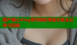 国产糖心Vlog系列精彩原版合集全记录与回顾