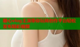 糖心vlog主演带你玩转创作平台轻松发布精彩视频