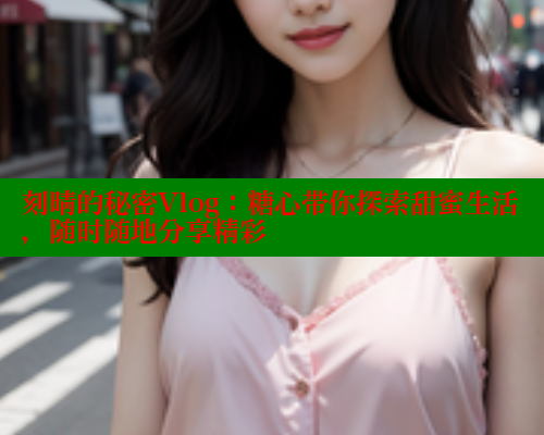 刻晴的秘密Vlog：糖心带你探索甜蜜生活，随时随地分享精彩