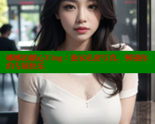 娜娜的糖心Vlog：独家私密写真，解锁你的专属快乐