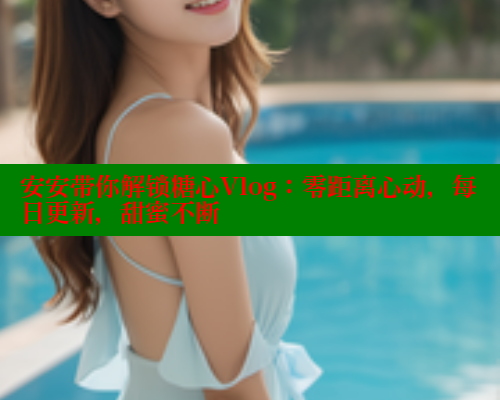 安安带你解锁糖心Vlog：零距离心动，每日更新，甜蜜不断