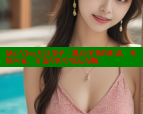 糖心Vlog井川里予：黑丝秘书的阴谋，无限回看，打造你的专属短视频.