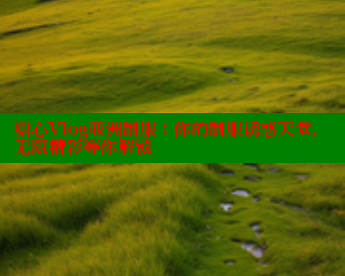 糖心Vlog亚洲制服:你的制服诱惑天堂,无限精彩等你解锁 糖心Vlog亚洲制服:你的制服诱惑天堂,无限精彩等你解锁