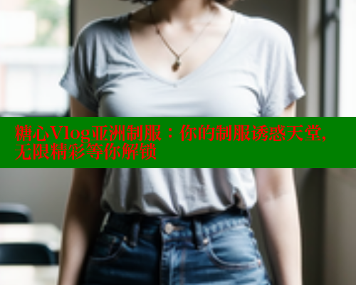 糖心Vlog亚洲制服:你的制服诱惑天堂,无限精彩等你解锁 糖心Vlog亚洲制服:你的制服诱惑天堂,无限精彩等你解锁