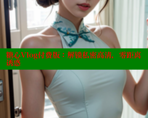糖心Vlog付费版：解锁私密高清，零距离诱惑