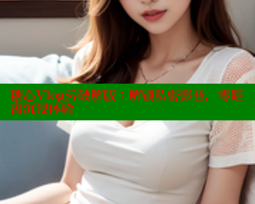 糖心Vlog污破解版：解锁私密影音，零距离沉浸体验
