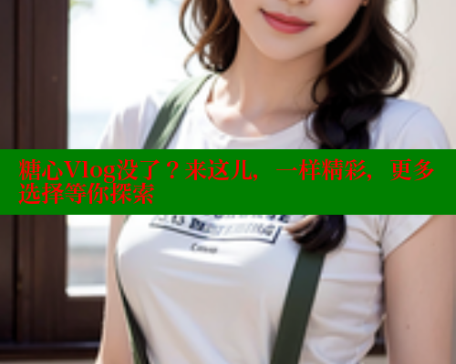 糖心Vlog没了？来这儿，一样精彩，更多选择等你探索