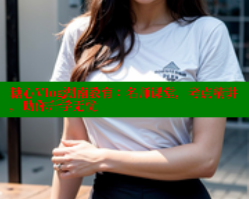 糖心Vlog湖南教育:名师课堂,考点精讲,助你升学无忧 糖心Vlog湖南教育:名师课堂,考点精讲,助你升学无忧