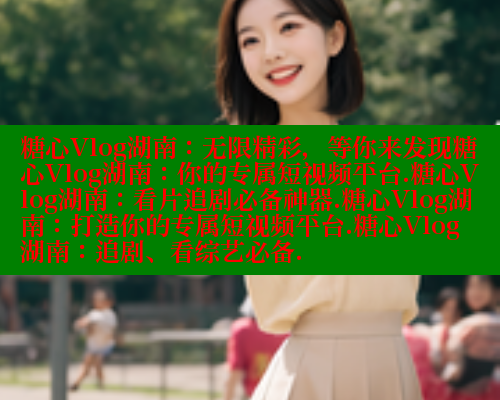糖心Vlog湖南：无限精彩，等你来发现糖心Vlog湖南：你的专属短视频平台.糖心Vlog湖南：看片追剧必备神器.糖心Vlog湖南：打造你的专属短视频平台.糖心Vlog湖南：追剧、看综艺必备.