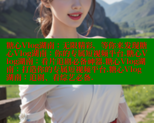 糖心Vlog湖南:无限精彩,等你来发现糖心Vlog湖南:你的专属短视频平台.糖心Vlog湖南:看片追剧必备神器.糖心Vlog湖南:打造你的专属短视频平台.糖心Vlog湖南:追剧、看综艺必备. 糖心Vlog湖南:无限精彩,等你来发现糖心Vlog湖南:你的专属短视频平台.糖心Vlog湖南:看片追剧必备神器.糖心Vlog湖南:打造你的专属短视频平台.糖心Vlog湖南:追剧、看综艺必备.