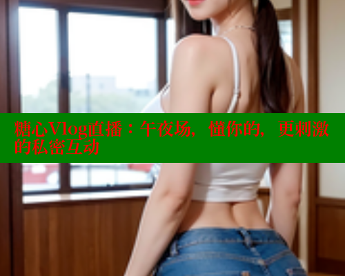 糖心Vlog直播：午夜场，懂你的，更刺激的私密互动
