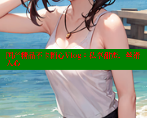 国产精品不卡糖心Vlog：私享甜蜜，丝滑入心