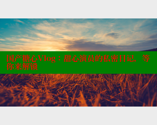 国产糖心Vlog：甜心演员的私密日记，等你来解锁