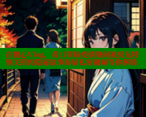 在糖心Vlog，看口罩妹疫情期间被房东特别关照的隐秘故事海量私密视频等你解锁