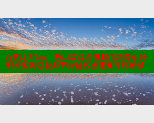 在糖心Vlog,看口罩妹疫情期间被房东特别关照的隐秘故事海量私密视频等你解锁 在糖心Vlog,看口罩妹疫情期间被房东特别关照的隐秘故事海量私密视频等你解锁