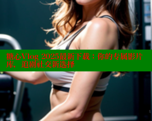 糖心Vlog 2025最新下载：你的专属影片库，追剧社交新选择