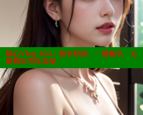 糖心Vlog 404：独家原创，一键畅享，无限精彩等你发现