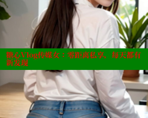 糖心Vlog传媒女：零距离私享，每天都有新发现