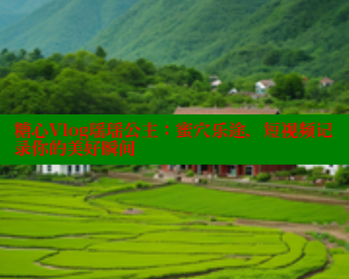 糖心Vlog瑶瑶公主：蜜穴乐途，短视频记录你的美好瞬间