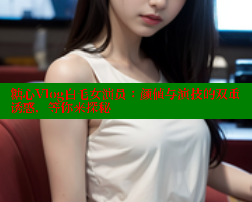 糖心Vlog白毛女演员：颜值与演技的双重诱惑，等你来探秘