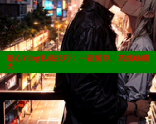 糖心Vlog私藏技巧：一键缓存，离线嗨翻天