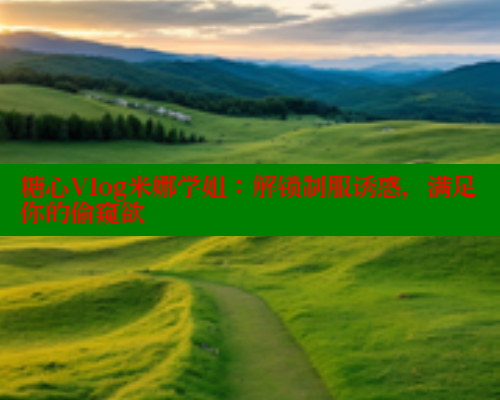 糖心Vlog米娜学姐：解锁制服诱惑，满足你的偷窥欲