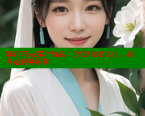 糖心Vlog精产国品：2023免费入口，超多福利等你来
