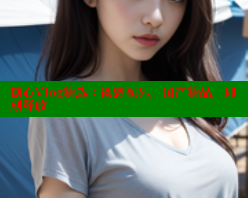 糖心Vlog精选：诱惑视界，国产精品，即刻释放