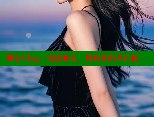糖心Vlog：无限畅看，释放你的多巴胺