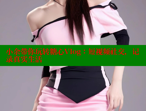 小余带你玩转糖心Vlog：短视频社交，记录真实生活