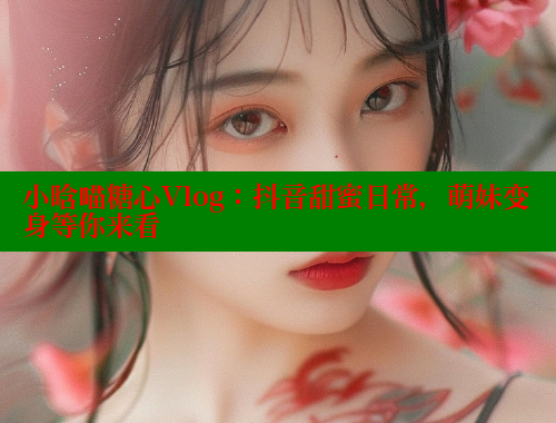 小晗喵糖心Vlog：抖音甜蜜日常，萌妹变身等你来看