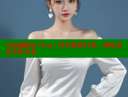 小晗喵糖心Vlog:抖音甜蜜日常,萌妹变身等你来看 小晗喵糖心Vlog:抖音甜蜜日常,萌妹变身等你来看