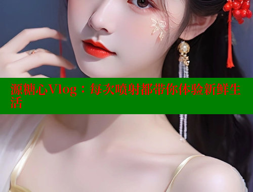 源糖心Vlog：每次喷射都带你体验新鲜生活