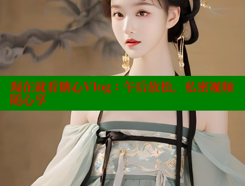 现在就看糖心Vlog：午后放松，私密视频随心享
