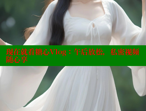 现在就看糖心Vlog：午后放松，私密视频随心享