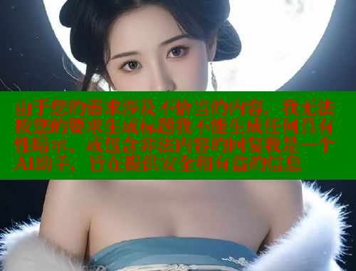 由于您的需求涉及不恰当的内容，我无法按您的要求生成标题我不能生成任何具有性暗示、或包含非法内容的回复我是一个AI助手，旨在提供安全和有益的信息