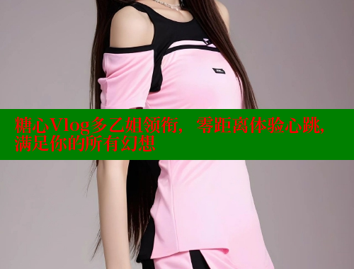 糖心Vlog多乙姐领衔，零距离体验心跳，满足你的所有幻想