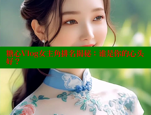糖心Vlog女主角排名揭秘：谁是你的心头好？