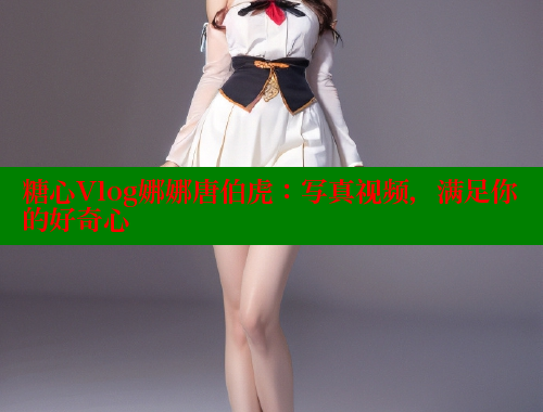 糖心Vlog娜娜唐伯虎：写真视频，满足你的好奇心