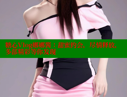 糖心Vlog娜娜酱：甜蜜约会，尽情释放，多部精彩等你发现