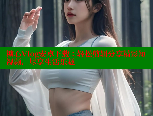 糖心Vlog安卓下载：轻松剪辑分享精彩短视频，尽享生活乐趣