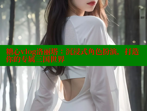 糖心vlog洛丽塔：沉浸式角色扮演，打造你的专属三国世界