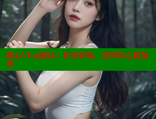 糖心Vlog测试：私密影像，甜到你心跳加速