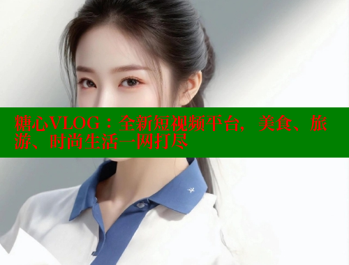 糖心VLOG：全新短视频平台，美食、旅游、时尚生活一网打尽